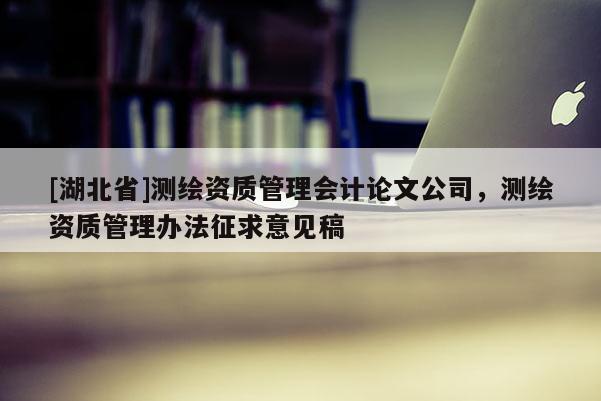 [湖北省]測繪資質(zhì)管理會計論文公司，測繪資質(zhì)管理辦法征求意見稿