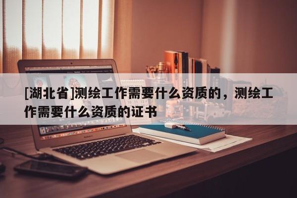 [湖北省]測繪工作需要什么資質的，測繪工作需要什么資質的證書