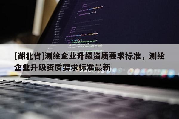 [湖北省]測(cè)繪企業(yè)升級(jí)資質(zhì)要求標(biāo)準(zhǔn)，測(cè)繪企業(yè)升級(jí)資質(zhì)要求標(biāo)準(zhǔn)最新