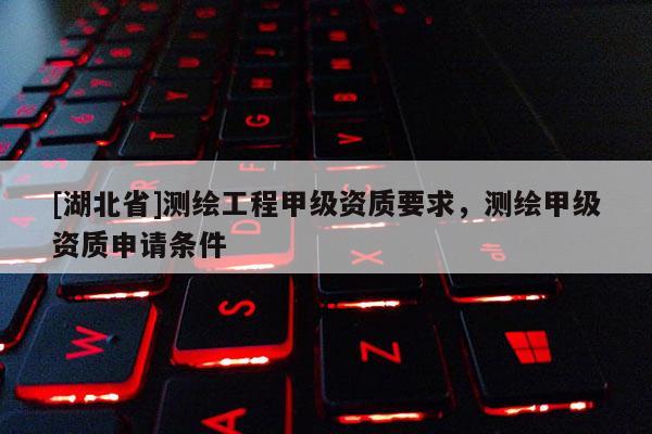 [湖北省]測繪工程甲級資質要求，測繪甲級資質申請條件