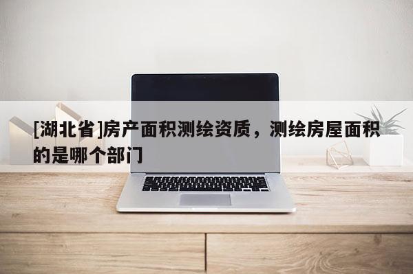 [湖北省]房產面積測繪資質，測繪房屋面積的是哪個部門