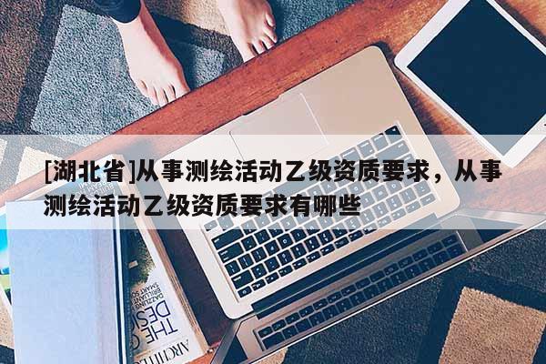 [湖北省]從事測繪活動乙級資質要求，從事測繪活動乙級資質要求有哪些