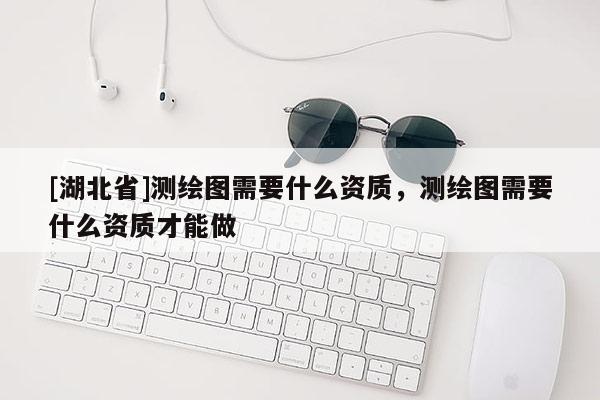 [湖北省]測繪圖需要什么資質，測繪圖需要什么資質才能做