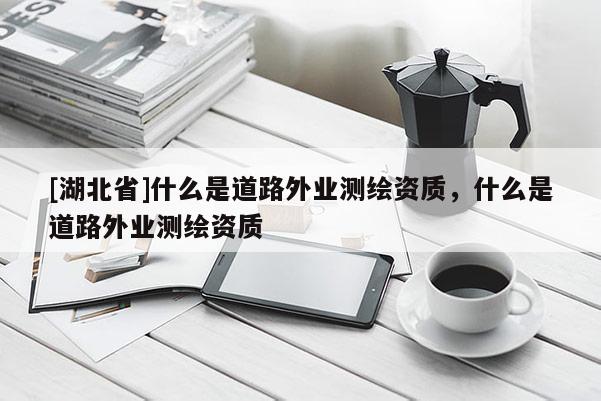 [湖北省]什么是道路外業測繪資質，什么是道路外業測繪資質