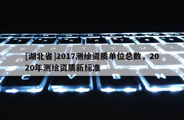 [湖北省]2017測繪資質單位總數，2020年測繪資質新標準