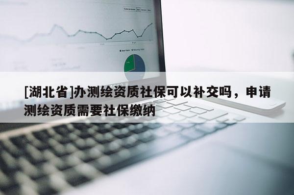 [湖北省]辦測繪資質(zhì)社?？梢匝a交嗎，申請測繪資質(zhì)需要社保繳納