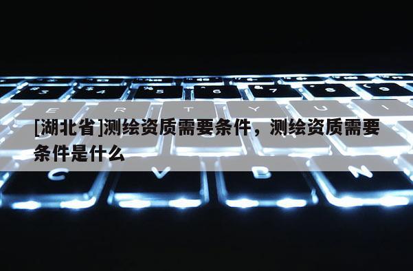 [湖北省]測繪資質需要條件，測繪資質需要條件是什么