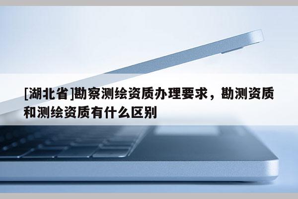 [湖北省]勘察測繪資質辦理要求，勘測資質和測繪資質有什么區別