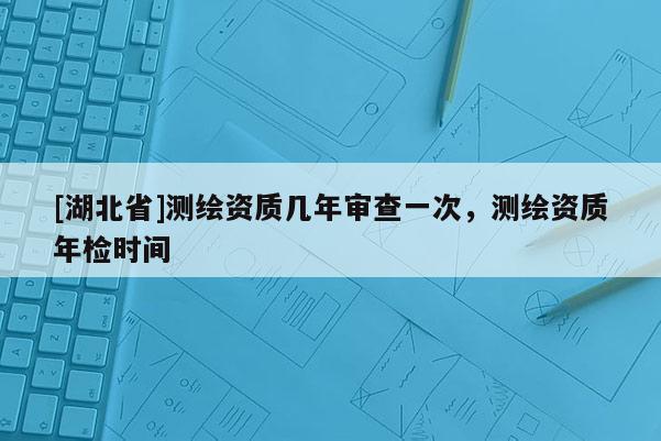 [湖北省]測繪資質幾年審查一次，測繪資質年檢時間