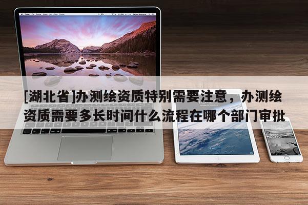 [湖北省]辦測繪資質特別需要注意，辦測繪資質需要多長時間什么流程在哪個部門審批
