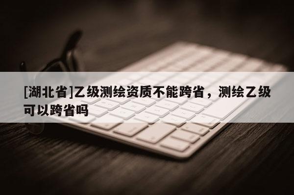[湖北省]乙級(jí)測(cè)繪資質(zhì)不能跨省，測(cè)繪乙級(jí)可以跨省嗎
