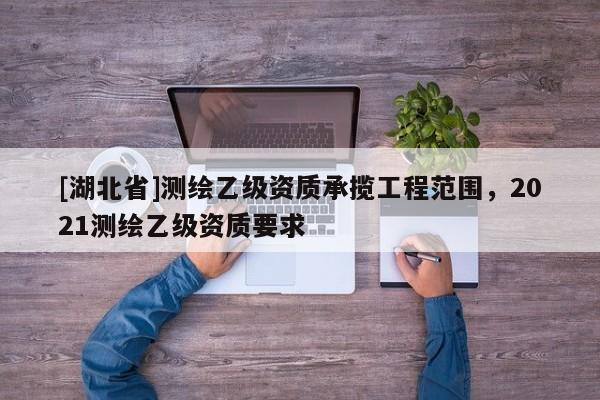 [湖北省]測繪乙級資質承攬工程范圍，2021測繪乙級資質要求