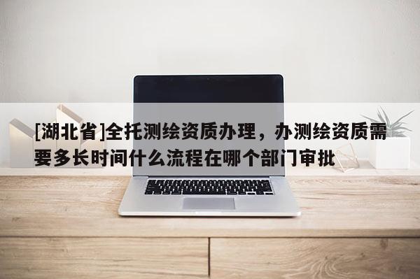 [湖北省]全托測繪資質辦理，辦測繪資質需要多長時間什么流程在哪個部門審批