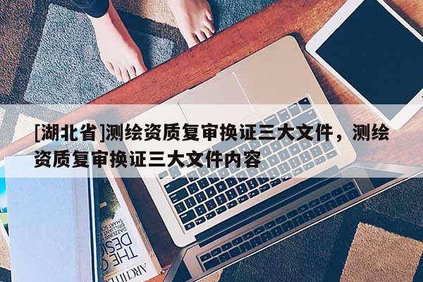 [湖北省]測繪資質復審換證三大文件，測繪資質復審換證三大文件內容