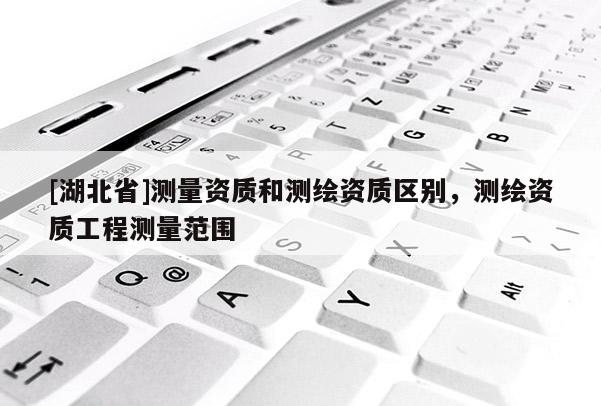 [湖北省]測(cè)量資質(zhì)和測(cè)繪資質(zhì)區(qū)別，測(cè)繪資質(zhì)工程測(cè)量范圍