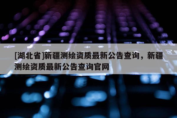 [湖北省]新疆測繪資質最新公告查詢，新疆測繪資質最新公告查詢官網