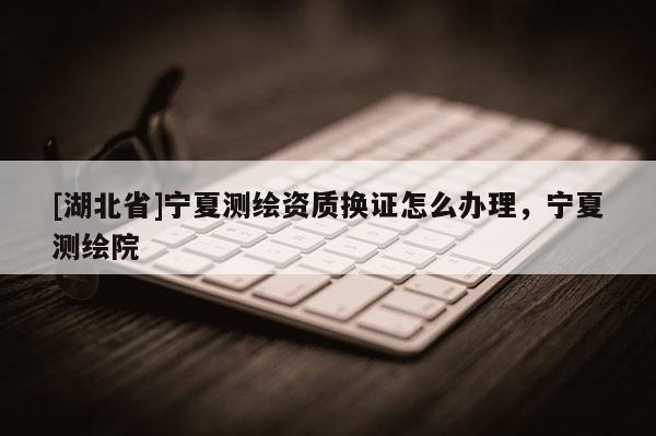 [湖北省]寧夏測繪資質換證怎么辦理，寧夏測繪院