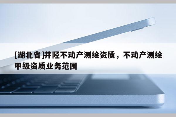 [湖北省]井陘不動產測繪資質，不動產測繪甲級資質業務范圍