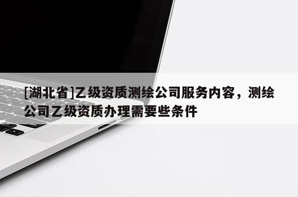 [湖北省]乙級資質測繪公司服務內容，測繪公司乙級資質辦理需要些條件