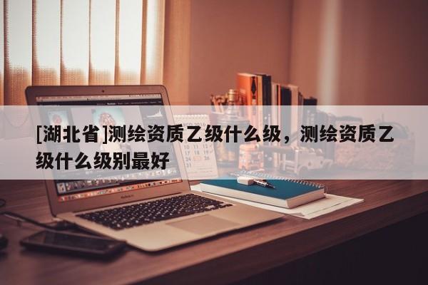 [湖北省]測繪資質乙級什么級，測繪資質乙級什么級別最好