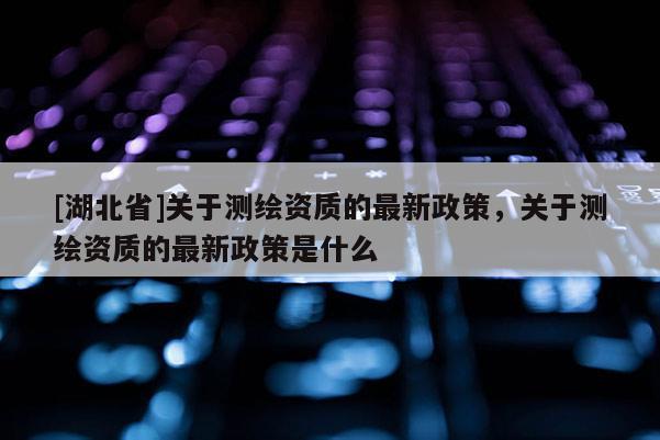 [湖北省]關于測繪資質的最新政策，關于測繪資質的最新政策是什么