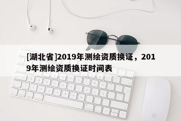 [湖北省]2019年測繪資質換證，2019年測繪資質換證時間表