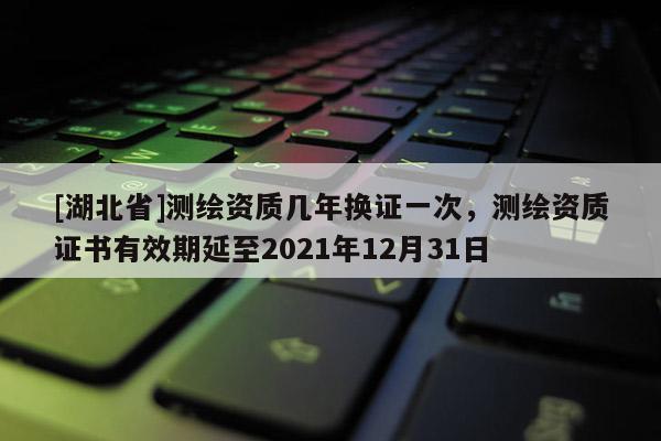 [湖北省]測繪資質(zhì)幾年換證一次，測繪資質(zhì)證書有效期延至2021年12月31日