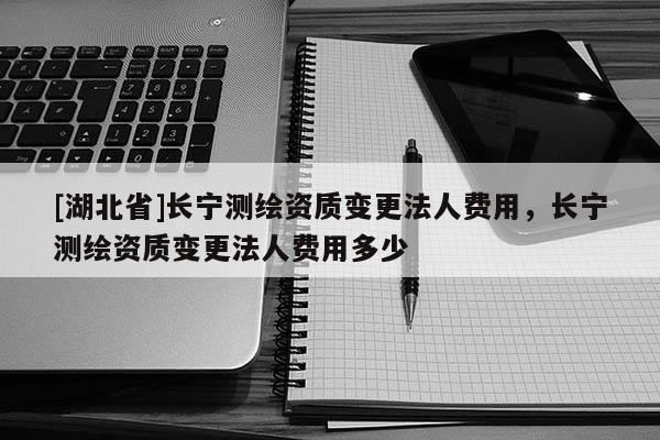 [湖北省]長寧測繪資質變更法人費用，長寧測繪資質變更法人費用多少