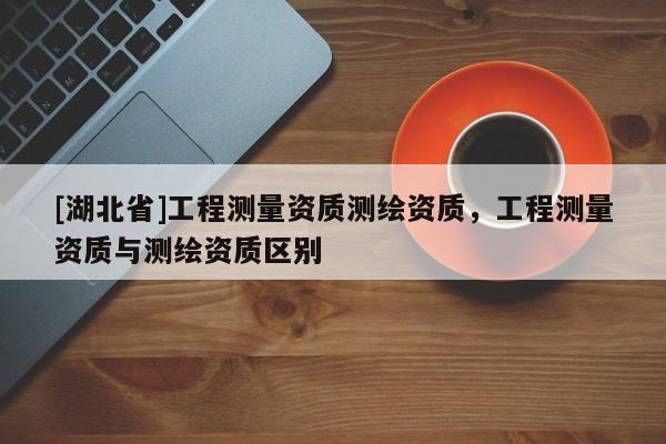 [湖北省]工程測量資質測繪資質，工程測量資質與測繪資質區別