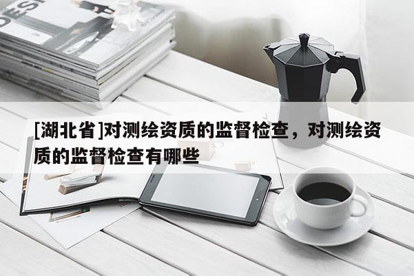 [湖北省]對測繪資質(zhì)的監(jiān)督檢查，對測繪資質(zhì)的監(jiān)督檢查有哪些