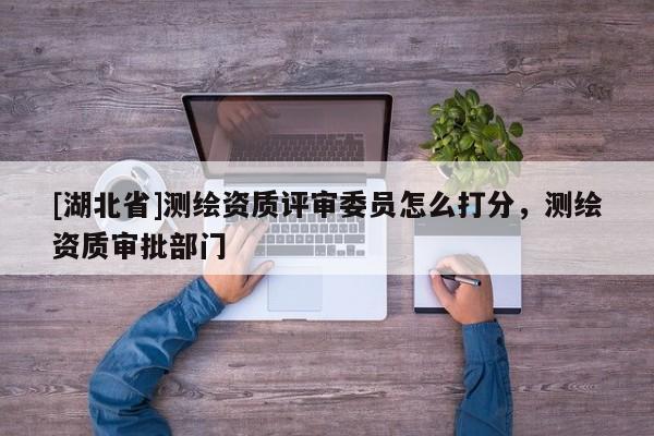 [湖北省]測繪資質(zhì)評審委員怎么打分，測繪資質(zhì)審批部門