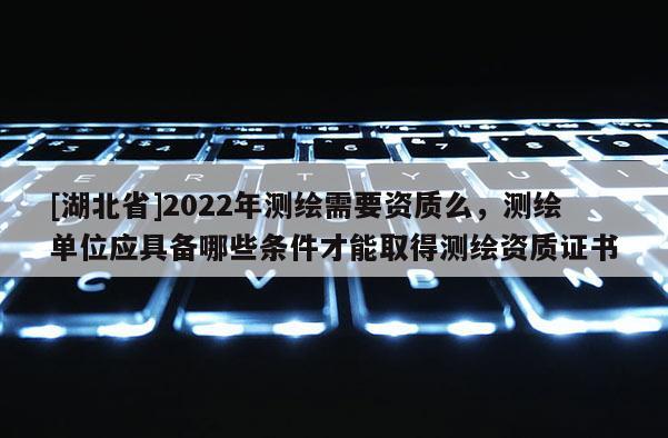 [湖北省]2022年測繪需要資質么，測繪單位應具備哪些條件才能取得測繪資質證書