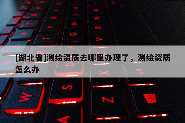[湖北省]測繪資質去哪里辦理了，測繪資質怎么辦