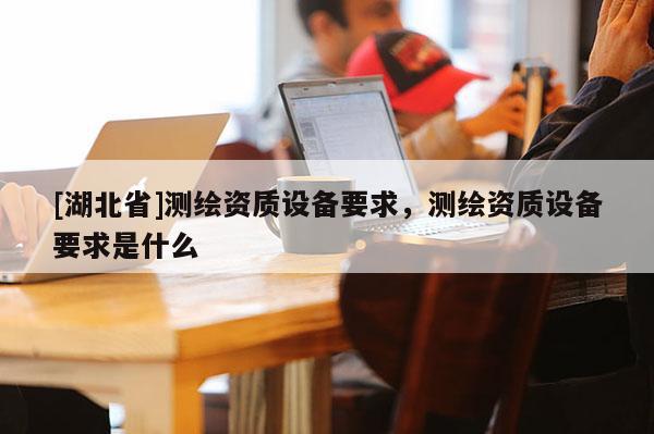[湖北省]測繪資質設備要求，測繪資質設備要求是什么