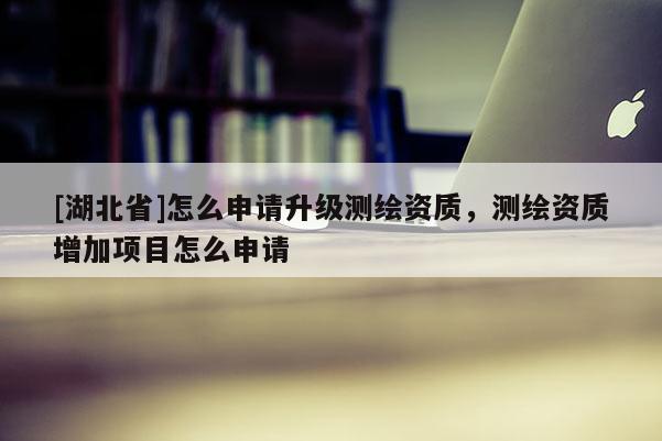 [湖北省]怎么申請(qǐng)升級(jí)測(cè)繪資質(zhì)，測(cè)繪資質(zhì)增加項(xiàng)目怎么申請(qǐng)