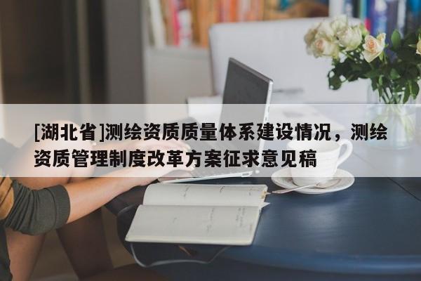 [湖北省]測繪資質(zhì)質(zhì)量體系建設(shè)情況，測繪資質(zhì)管理制度改革方案征求意見稿