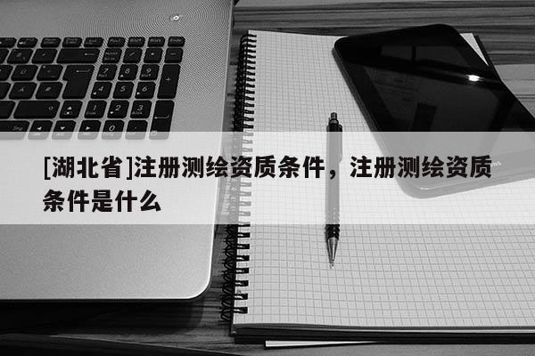[湖北省]注冊測繪資質(zhì)條件，注冊測繪資質(zhì)條件是什么