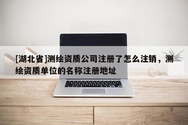 [湖北省]測(cè)繪資質(zhì)公司注冊(cè)了怎么注銷，測(cè)繪資質(zhì)單位的名稱注冊(cè)地址