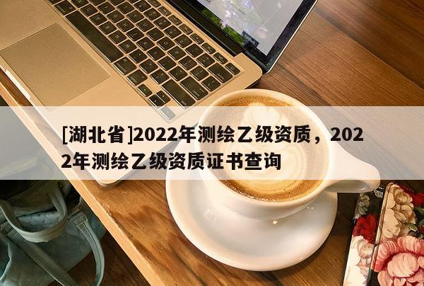 [湖北省]2022年測繪乙級資質，2022年測繪乙級資質證書查詢