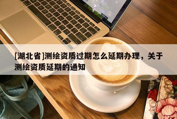 [湖北省]測繪資質過期怎么延期辦理，關于測繪資質延期的通知