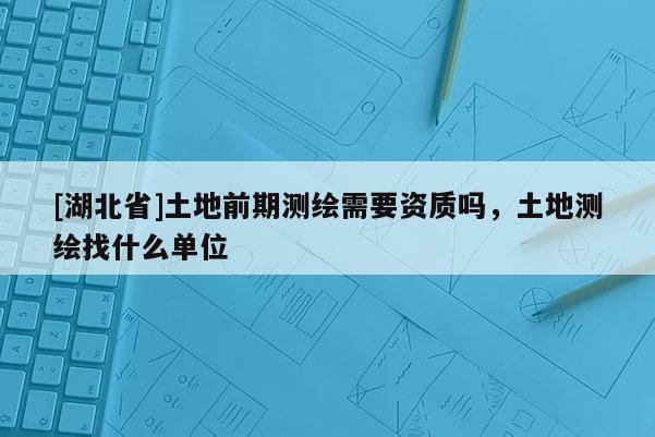 [湖北省]土地前期測繪需要資質嗎，土地測繪找什么單位