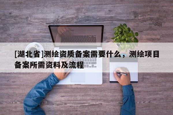 [湖北省]測繪資質(zhì)備案需要什么，測繪項(xiàng)目備案所需資料及流程