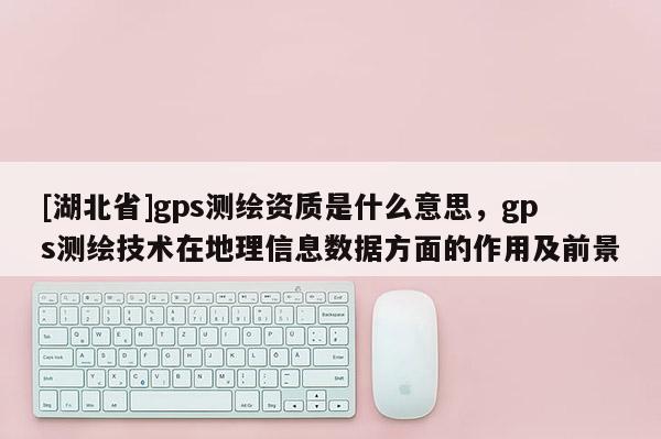 [湖北省]gps測繪資質是什么意思，gps測繪技術在地理信息數據方面的作用及前景