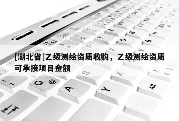 [湖北省]乙級測繪資質收購，乙級測繪資質可承接項目金額
