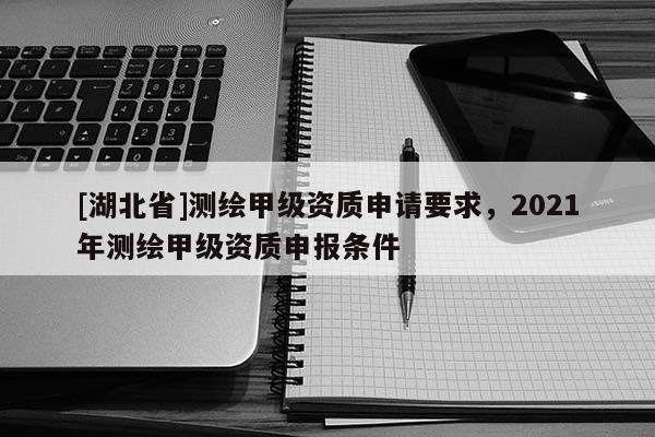 [湖北省]測繪甲級資質(zhì)申請要求，2021年測繪甲級資質(zhì)申報(bào)條件
