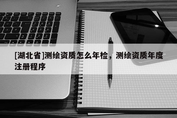 [湖北省]測繪資質怎么年檢，測繪資質年度注冊程序