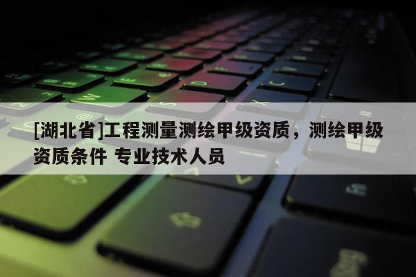 [湖北省]工程測量測繪甲級資質，測繪甲級資質條件 專業技術人員