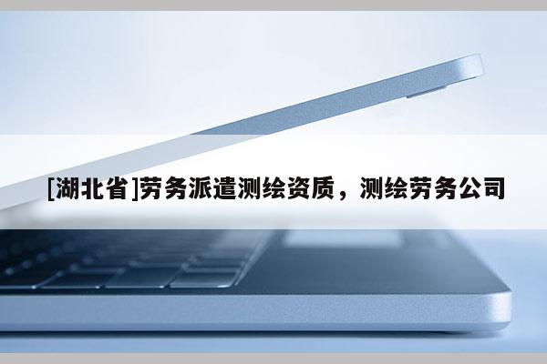 [湖北省]勞務(wù)派遣測繪資質(zhì)，測繪勞務(wù)公司