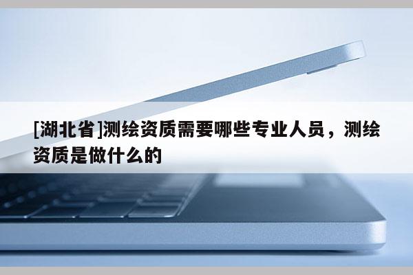 [湖北省]測繪資質需要哪些專業人員，測繪資質是做什么的