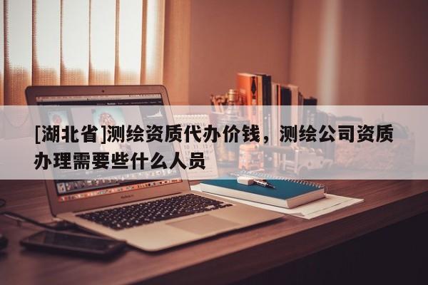 [湖北省]測(cè)繪資質(zhì)代辦價(jià)錢，測(cè)繪公司資質(zhì)辦理需要些什么人員